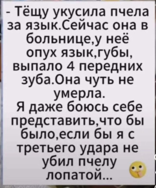 – Тёщу укусила п’ пчела ела. I за язык.Сейчас она в больнице,у неё опух язык,губы, выпало 4 передних зуба.Она чуть не I умерла. I I Я даже боюсь себе представить, что бы было, если бы яс третьего удара не I убил лопатой.. – АйДаПрикол