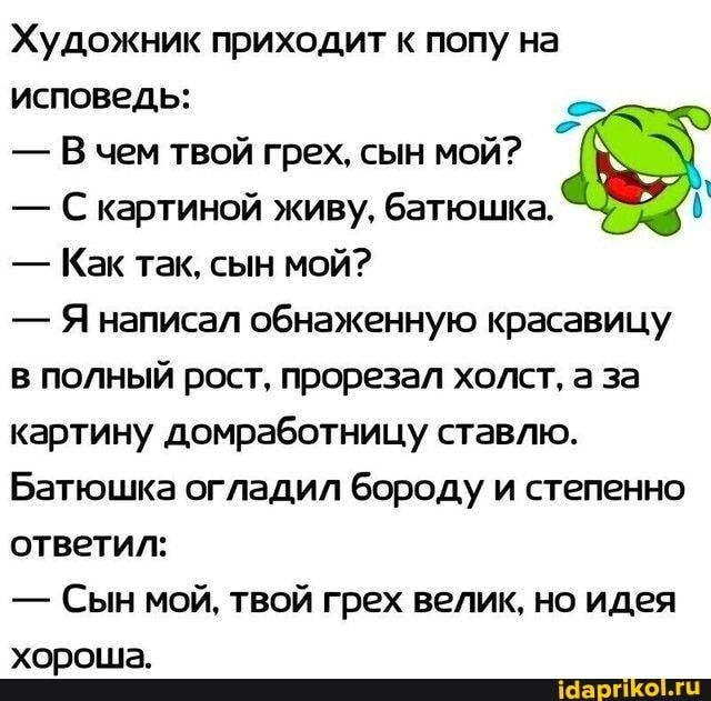 Художник приходит к попу на исповедь: В чем твой грех, сын мой? 7 Скартиной живу, батюшка. b Как так, сын мой? Я написал обнаженную красавицу в полный рост, прорезал холст, а за картину домработницу ставлю. Батюшка огладил бороду и степенно ответил: Сын мой, твой грех велик, но идея хороша. – АйДаПрикол