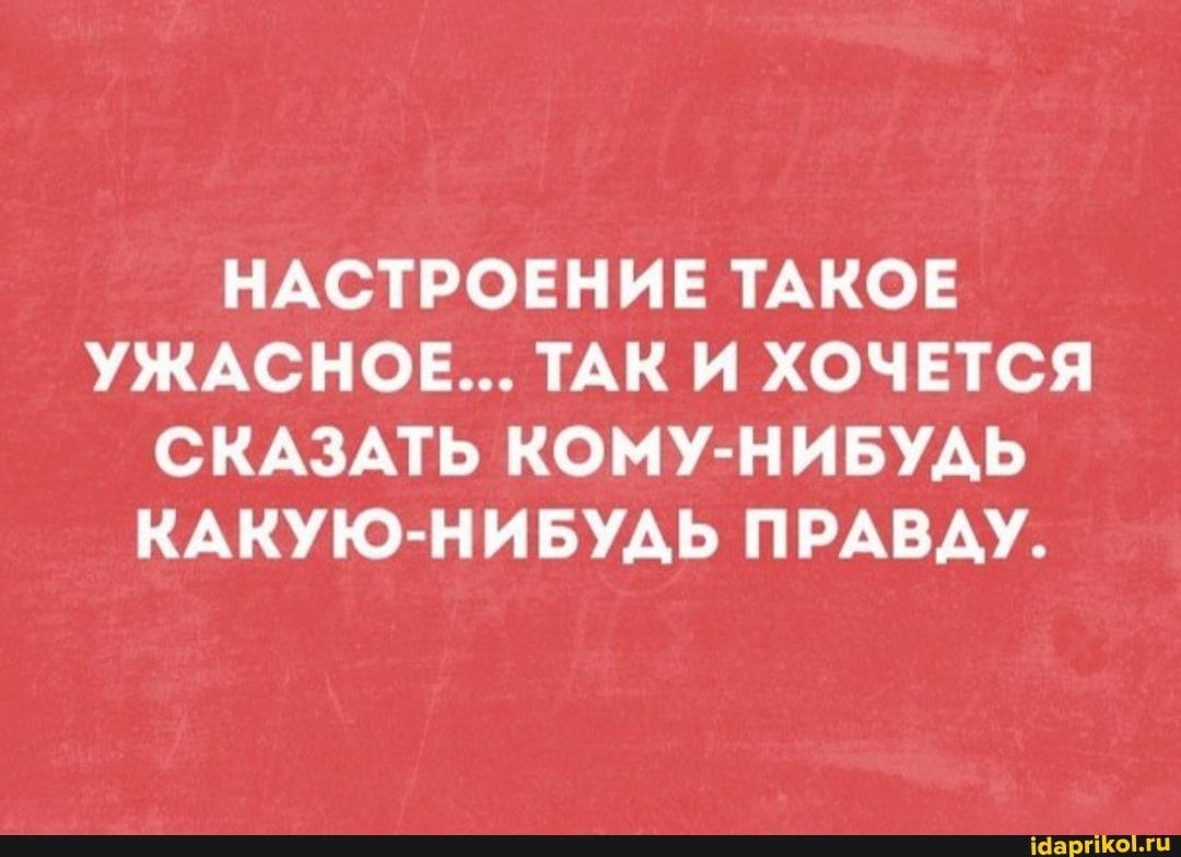 НАСТРОЕНИЕ ТАКОЕ УЖАСНОЕ… ТАК И ХОЧЕТСЯ СКАЗАТЬ КОМУ-НИБУДЬ КАКУЮ-НИБУДЬ ПРАВДУ. – АйДаПрикол